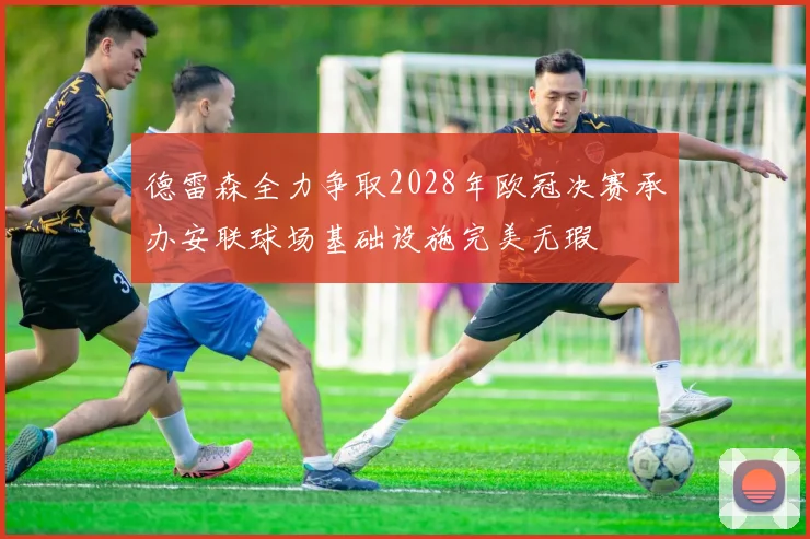 德雷森全力争取2028年欧冠决赛承办安联球场基础设施完美无瑕