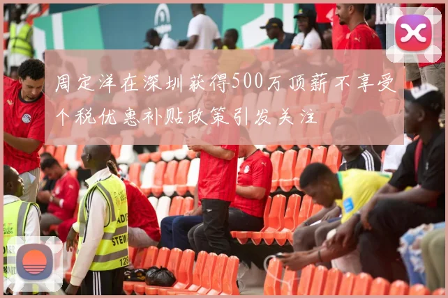 周定洋在深圳获得500万顶薪不享受个税优惠补贴政策引发关注
