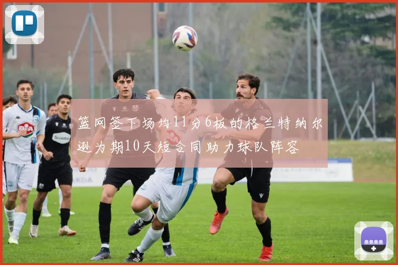 篮网签下场均11分6板的格兰特纳尔逊为期10天短合同助力球队阵容