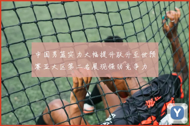 中国男篮实力大幅提升跃升至世预赛亚大区第二名展现强劲竞争力