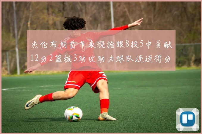 杰伦布朗首节表现抢眼8投5中贡献12分2篮板3助攻助力球队连连得分
