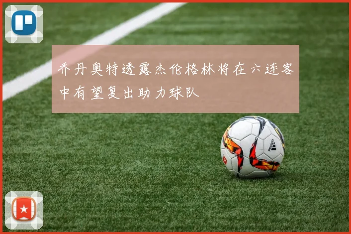 乔丹奥特透露杰伦格林将在六连客中有望复出助力球队