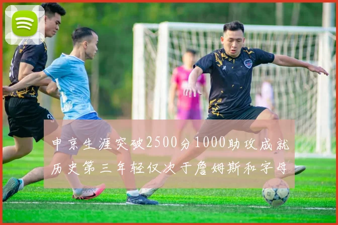 申京生涯突破2500分1000助攻成就历史第三年轻仅次于詹姆斯和字母哥