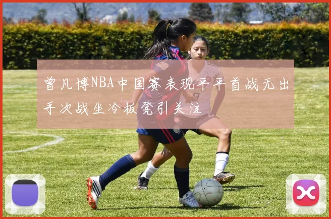 曾凡博NBA中国赛表现平平首战无出手次战坐冷板凳引关注