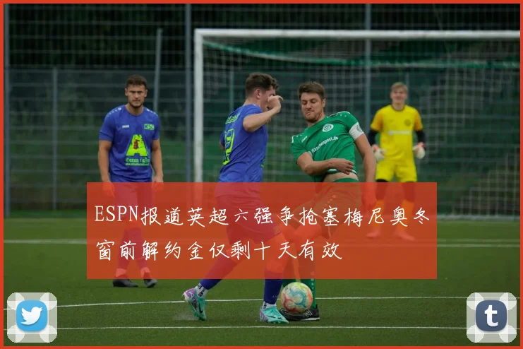 ESPN报道英超六强争抢塞梅尼奥冬窗前解约金仅剩十天有效
