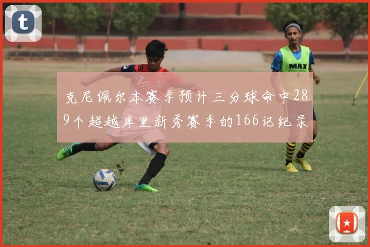 克尼佩尔本赛季预计三分球命中289个超越库里新秀赛季的166记纪录