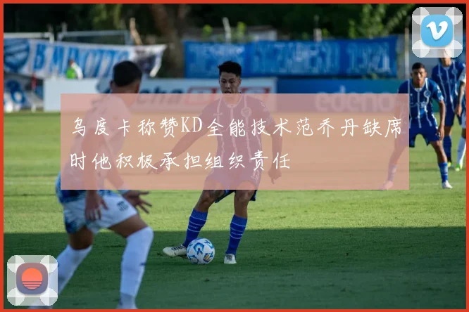 乌度卡称赞KD全能技术范乔丹缺席时他积极承担组织责任