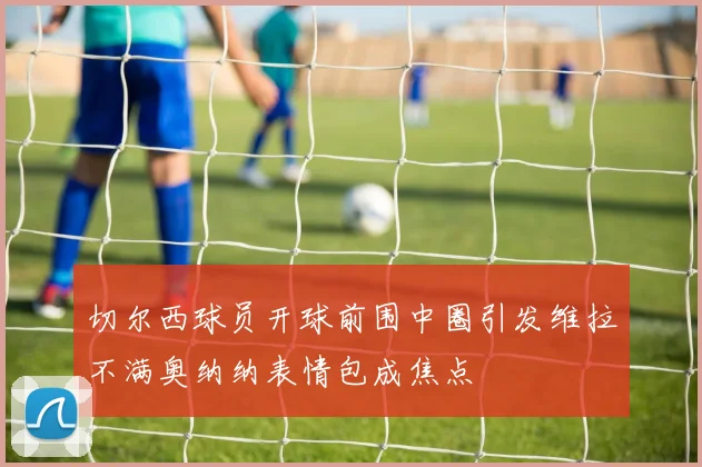 切尔西球员开球前围中圈引发维拉不满奥纳纳表情包成焦点