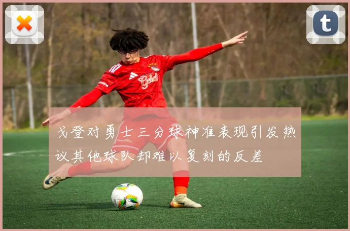 戈登对勇士三分球神准表现引发热议其他球队却难以复刻的反差