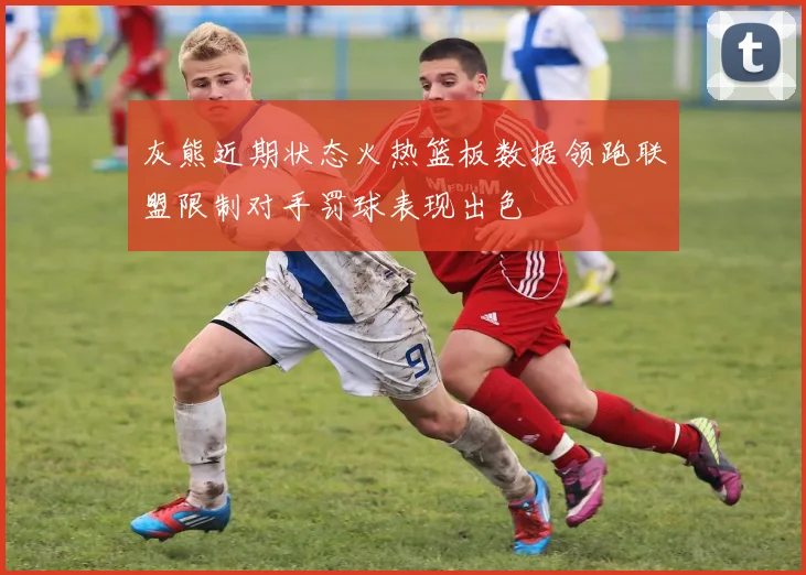 灰熊近期状态火热篮板数据领跑联盟限制对手罚球表现出色