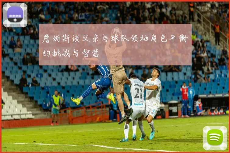 詹姆斯谈父亲与球队领袖角色平衡的挑战与智慧