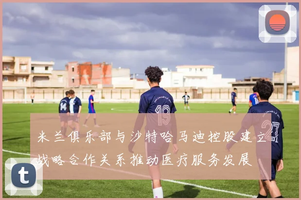 米兰俱乐部与沙特哈马迪控股建立战略合作关系推动医疗服务发展