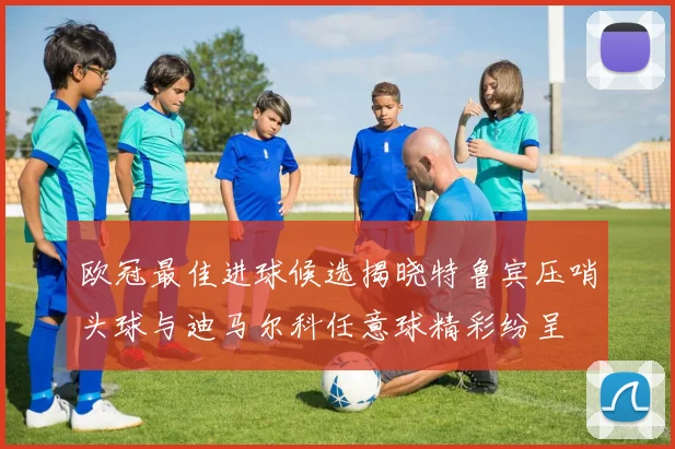 欧冠最佳进球候选揭晓特鲁宾压哨头球与迪马尔科任意球精彩纷呈