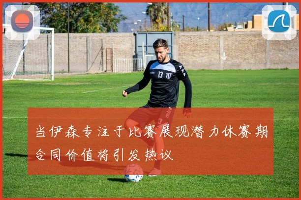 当伊森专注于比赛展现潜力休赛期合同价值将引发热议