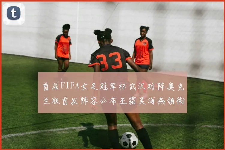 首届FIFA女足冠军杯武汉对阵奥克兰联首发阵容公布王霜吴海燕领衔出战