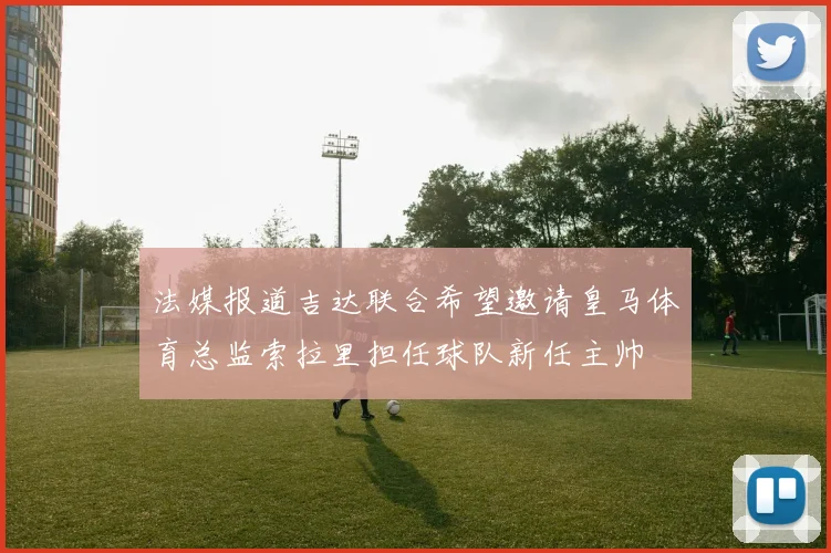 法媒报道吉达联合希望邀请皇马体育总监索拉里担任球队新任主帅