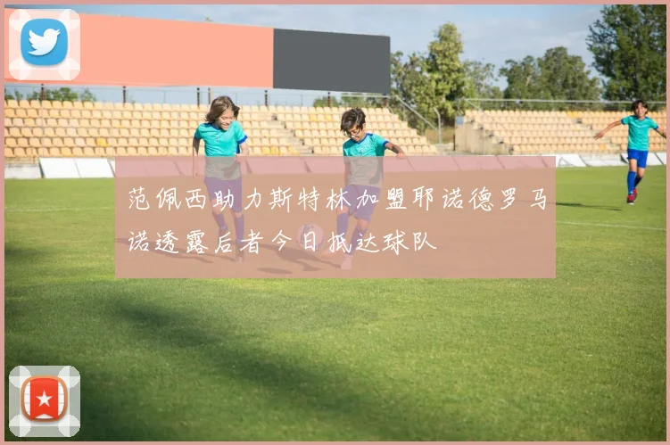 范佩西助力斯特林加盟耶诺德罗马诺透露后者今日抵达球队