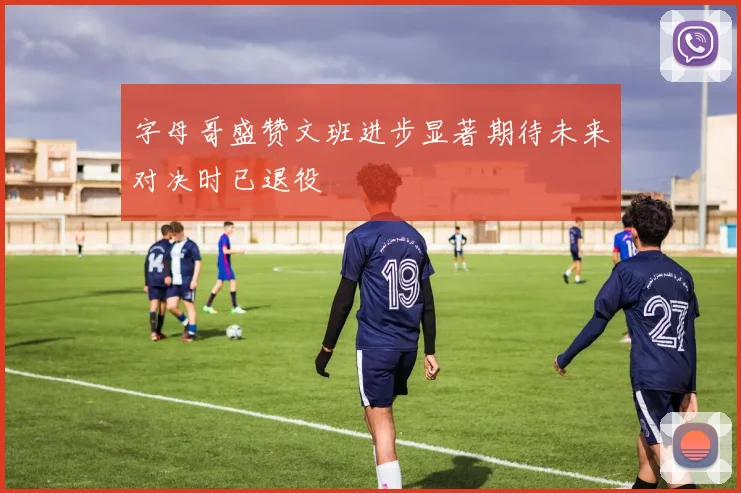 字母哥盛赞文班进步显著期待未来对决时已退役