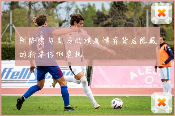 阿隆索与皇马的棋局博弈背后隐藏的科学信仰危机