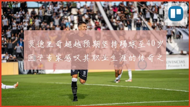 莫德里奇超越预期坚持踢球至40岁医学专家感叹其职业生涯的传奇之路