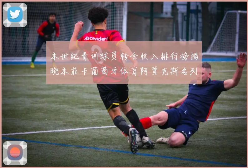 本世纪青训球员转会收入排行榜揭晓本菲卡葡萄牙体育阿贾克斯名列前茅