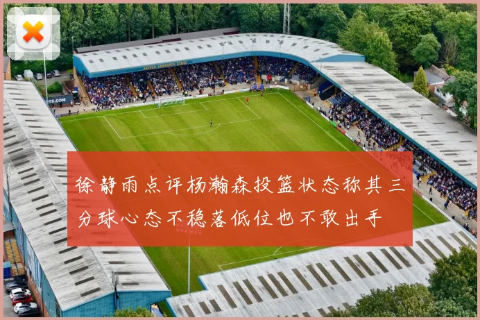 徐静雨点评杨瀚森投篮状态称其三分球心态不稳落低位也不敢出手