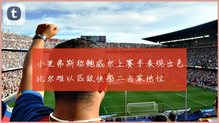 小里弗斯称鲍威尔上赛季表现出色比尔难以匹敌快船二当家地位