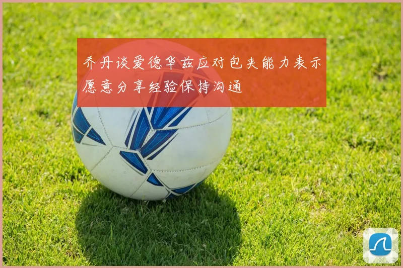 乔丹谈爱德华兹应对包夹能力表示愿意分享经验保持沟通